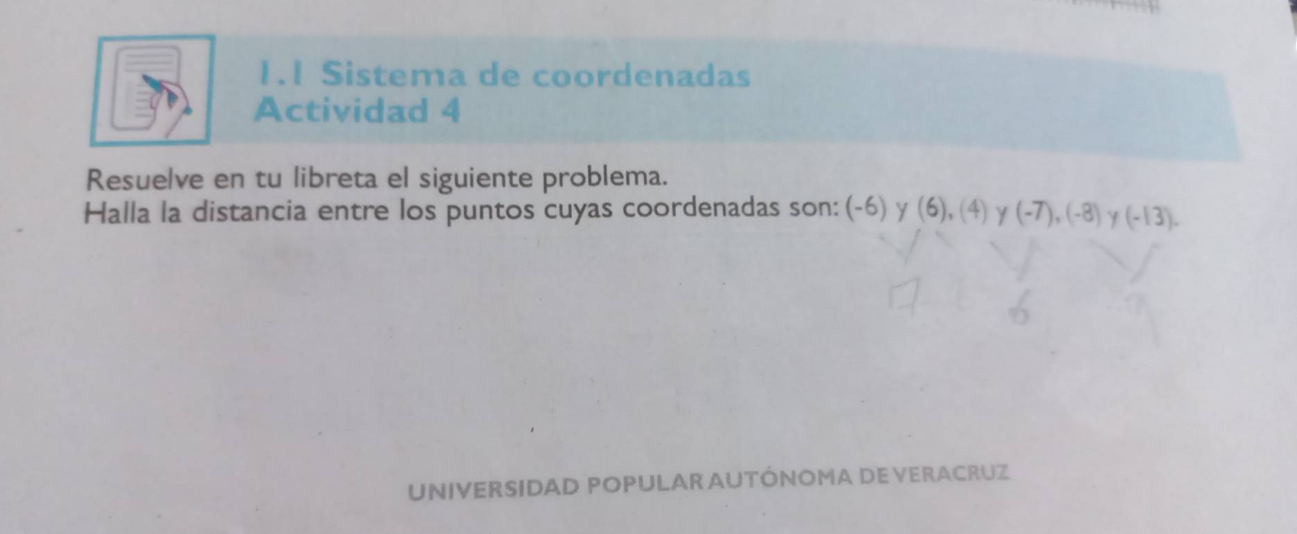 1.1 Sistema de coordenadas 
Actividad 4 
Resuelve en tu libreta el siguiente problema. 
Halla la distancia entre los puntos cuyas coordenadas son: (-6) γ (6), (4) γ (-7), (-8) γ (-13). 
UNIVERSIDAD POPULAR AUTÓNOMA DE VERACRUZ