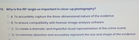 Why is the 90° angle so important in close-up photography?
A. To accurately capture the three-dimensional nature of the evidence
B. To ensure compatibility with forensic image analysis software
C. To create a dramatic and impactful visual representation of the crime scene
D. To minimize distortion and accurately represent the size and shape of the evidence