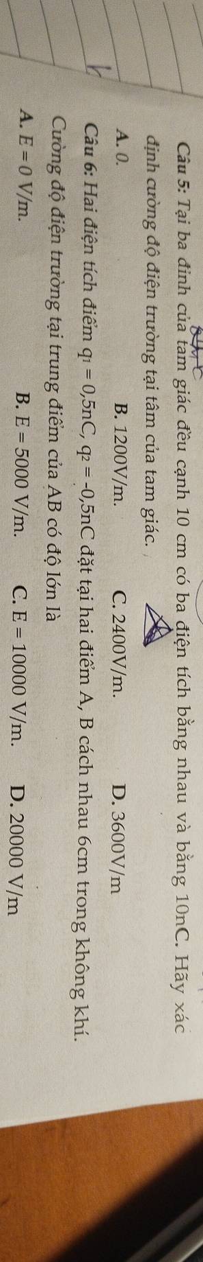 Tại ba đỉnh của tam giác đều cạnh 10 cm có ba điện tích bằng nhau và bằng 10nC. Hãy xác
định cường độ điện trường tại tâm của tam giác.
A. 0. B. 1200V/m. C. 2400V/m. D. 3600V/m
Câu 6: Hai điện tích điểm q_1=0, 5nC, q_2=-0,5nC đặt tại hai điểm A, B cách nhau 6cm trong không khí.
Cường độ điện trường tại trung điểm của AB có độ lớn là
A. E=0V/m. B. E=5000V/m. C. E=10000V/m. D. 20000 V/m
