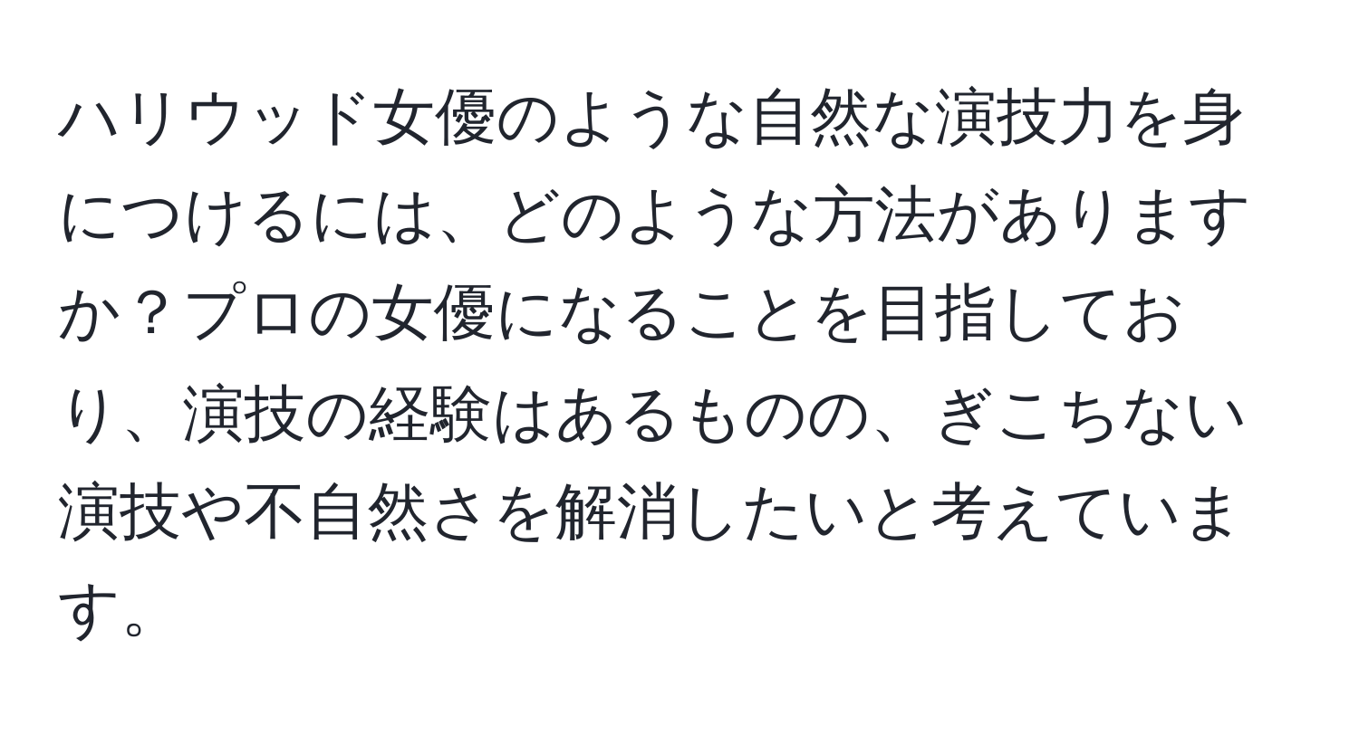 ハリウッド女優のような自然な演技力を身につけるには、どのような方法がありますか？プロの女優になることを目指しており、演技の経験はあるものの、ぎこちない演技や不自然さを解消したいと考えています。