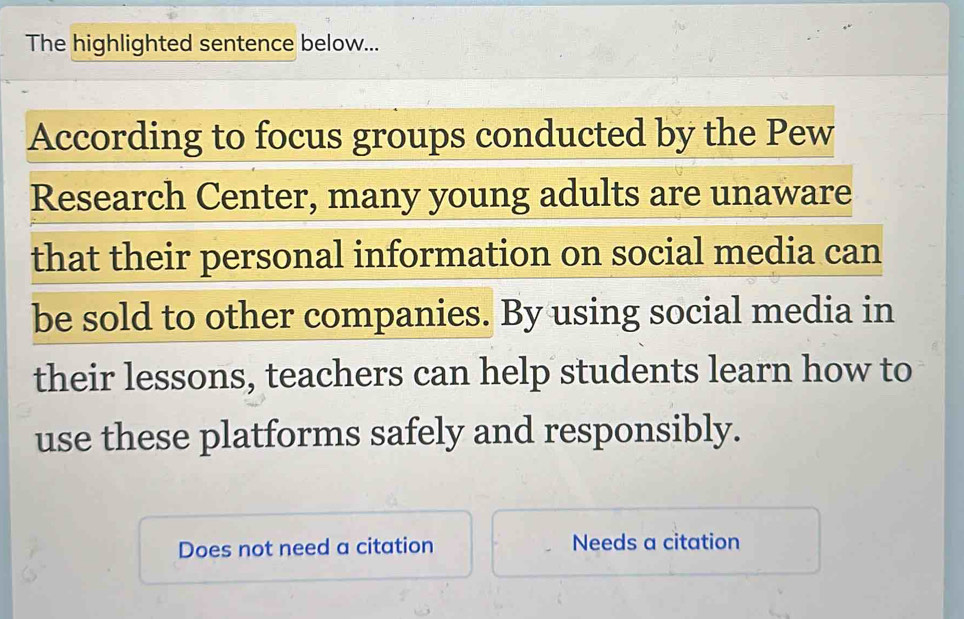 The highlighted sentence below...
According to focus groups conducted by the Pew
Research Center, many young adults are unaware
that their personal information on social media can
be sold to other companies. By using social media in
their lessons, teachers can help students learn how to
use these platforms safely and responsibly.
Does not need a citation Needs a citation