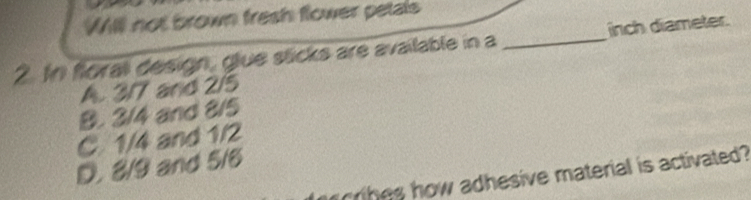 WIll not brown fresh flower petals
2. In floral design, glue stcks are available in a _inch diameter.
A. 3/7 and 2/5
B. 3/4 and 8/5
C. 1/4 and 1/2
D. 8/9 and 5/6
h es how adhesive material is activated?