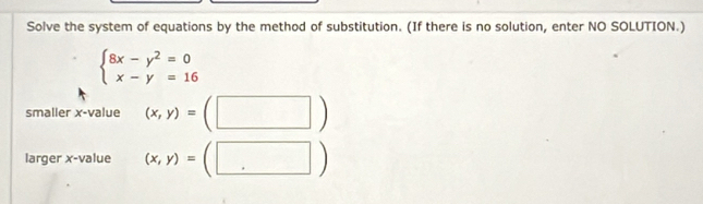 Solve the system of equations by the method of substitution. (If there is no solution, enter NO SOLUTION.)
beginarrayl 8x-y^2=0 x-y=16endarray.
smaller x -value (x,y)= :(□ )
larger x -value (x,y)=(□ )