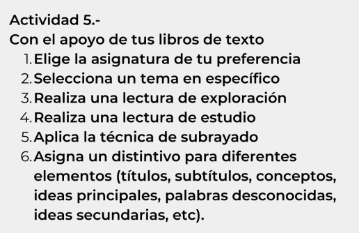 Actividad 5.- 
Con el apoyo de tus libros de texto 
1.Elige la asignatura de tu preferencia 
2.Selecciona un tema en específico 
3. Realiza una lectura de exploración 
4.Realiza una lectura de estudio 
5.Aplica la técnica de subrayado 
6.Asigna un distintivo para diferentes 
elementos (títulos, subtítulos, conceptos, 
ideas principales, palabras desconocidas, 
ideas secundarias, etc).