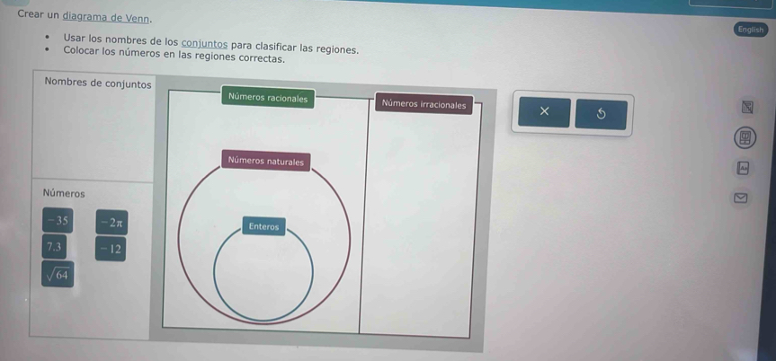 Crear un diagrama de Venn. 
English 
Usar los nombres de los conjuntos para clasificar las regiones. 
Colocar los números en las regiones correctas 
Nombres de conjuntos Números racionales Números irracionales × 
Números naturales 
Números
-35 -2π Enteros
7.3 - 12
64