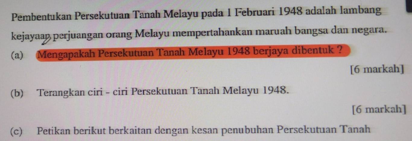 Pembentukan Persekutuan Tanah Melayu pada 1 Februari 1948 adalah lambang 
kejayaaß perjuangan orang Melayu mempertahankan maruah bangsa dan negara. 
(a) Mengapakah Persekutuan Tanah Melayu 1948 berjaya dibentuk ? 
[6 markah] 
(b) Terangkan ciri - ciri Persekutuan Tanah Melayu 1948. 
[6 markah] 
(c) Petikan berikut berkaitan dengan kesan penubuhan Persekutuan Tanah