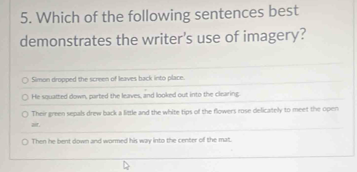 Which of the following sentences best
demonstrates the writer's use of imagery?
Simon dropped the screen of leaves back into place.
He squatted down, parted the leaves, and looked out into the clearing.
Their green sepals drew back a little and the white tips of the flowers rose delicately to meet the open
air.
Then he bent down and wormed his way into the center of the mat.