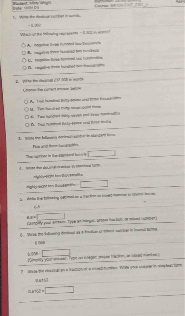 Student: Misty Wrigh!
Date: 10/01/24 Course: MA1BD-TS07_22011
1. Whrite the decimall number in words.
-0.302
Which of the following represents - 0.302 in words?
A. megative three hundred two thousands
B. negattive three hundred two hundreds
C. negative three hundred two hundredths
D. negative three hundred two thousandths
2. Wrte the decimal 237.003 in words.
Choose the corect answer below.
A. Two hundred thirty-seven and three thousandths
B. Two hundred thirty-seven point three
C. Two hundred thirty-seven and three hundredths
D. Two hundred thirty-seven and three tenths
3. Write the following decimal number in standard form.
Five and three hundredths
The number in the standard form is □. 
4. Write the decimal number in standard form.
eighty-eight ten-thousandths
eighty-eight ten-thousandths =□
5. Write the following decimal as a fraction or mixed number in lowest terms.
6.8
6.8=□
(Simplify your answer. Type an integer, proper fraction, or mixed number.)
6. Write the following decimal as a fraction or mixed number in lowest terms.
8.008
8.008=□
(Simpliffy your answer. Type an integer, proper fraction, or mixed numriber,)
7. Write the decimal as a fraction or a mixed number. Write your answer in simplest form.
0.6162
0.6162=□