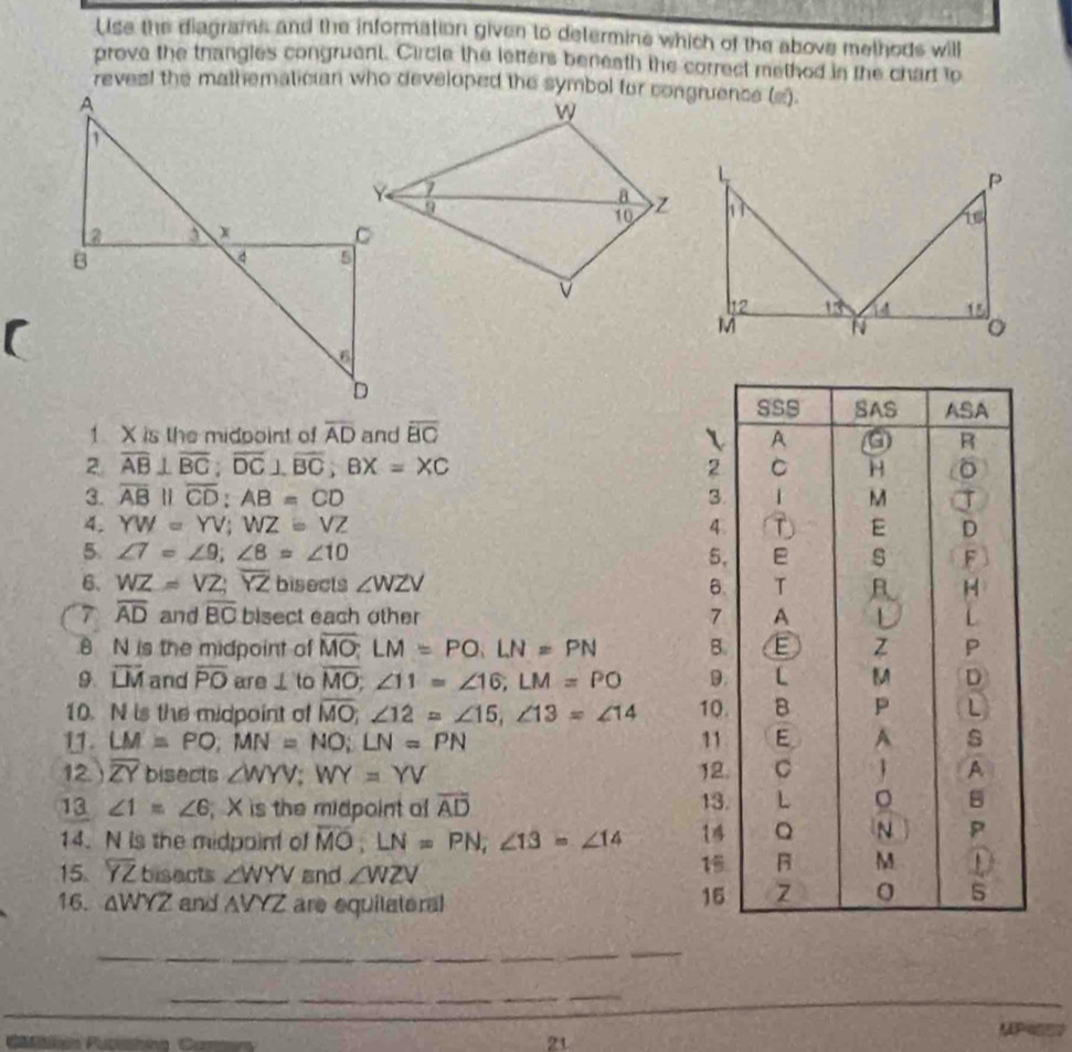 Use the diagrams and the information given to determine which of the above methods will
prove the thangles congruent. Circle the letters beneath the correct method in the chart to
reves! the mathematician who developed the symbol for congruence (s).
1 X is the midpoint of overline AD and overline BC
2. overline AB⊥ overline BC;overline DC⊥ overline BC;BX=XC
3. overline AB||overline CD:AB=CD
4. YW=YV;WZ=VZ
5 ∠ 7=∠ 9;∠ 8=∠ 10
6. WZ=VZ;overline YZ bisects ∠ WZV
7 overline AD and overline BC bisect each other 
8 N is the midpoint of overline MO:LM=PO:LN=PN
9. overline LM and overline PO are 1 to overline MO;∠ 11=∠ 16;LM=PO
10. N is the midpoint of overline MO;∠ 12=∠ 15,∠ 13=∠ 14
11. LM=PO;MN=NO;LN=PN
12.) overline ZY bisects ∠ WYV;WY=YV
13 ∠ 1=∠ 6; X is the midpoint o overline AD
14. N is the midpoint of overline MO;LN=PN;∠ 13=∠ 14
15 overline YZ bisects ∠ WYV and ∠ WZV
16. △ WYZ and △ VYZ are equilateral
__
_
_
_
_
MP=
Cbikón Putashing  Car 21