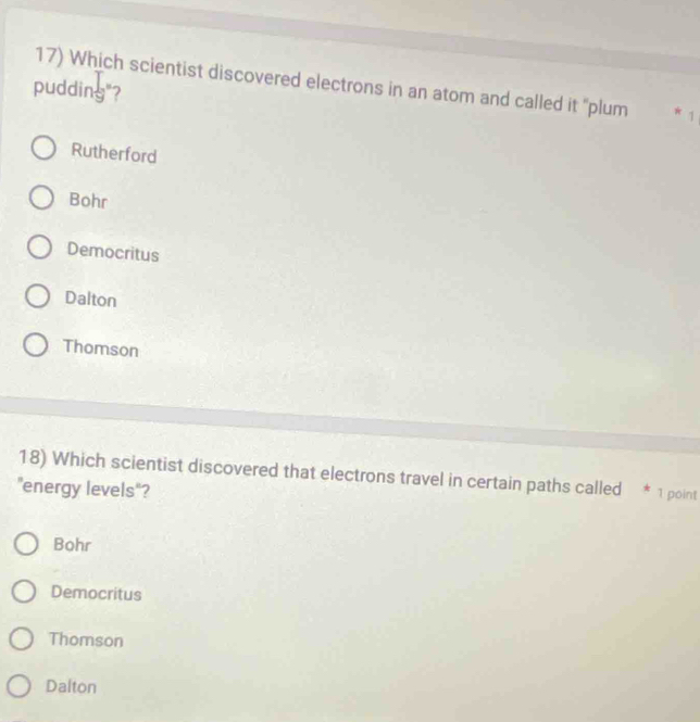 Which scientist discovered electrons in an atom and called it "plum * 1
pudding"?
Rutherford
Bohr
Democritus
Dalton
Thomson
18) Which scientist discovered that electrons travel in certain paths called * 1 point
"energy levels"?
Bohr
Democritus
Thomson
Dalton