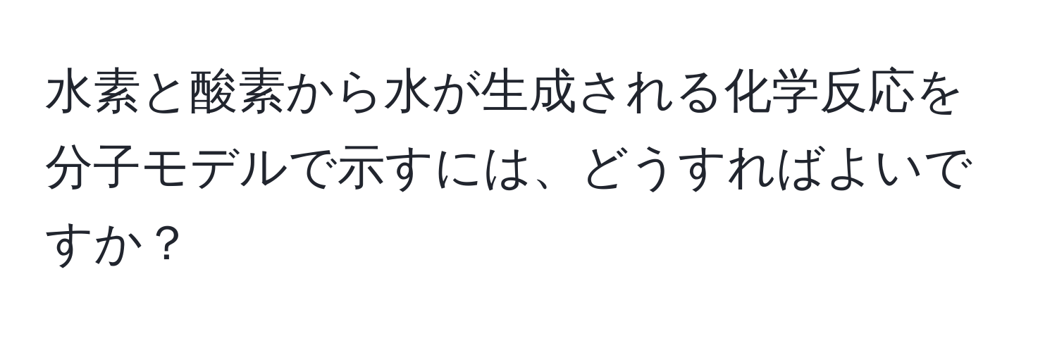 水素と酸素から水が生成される化学反応を分子モデルで示すには、どうすればよいですか？