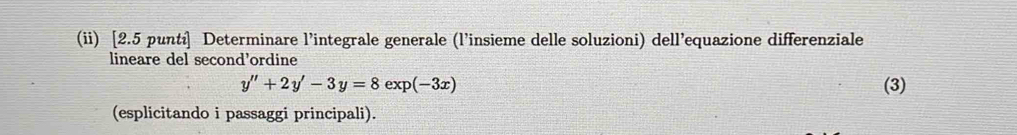 (ii) [2.5 puntí] Determinare l’integrale generale (l’insieme delle soluzioni) dell’equazione differenziale 
lineare del second’ordine
y''+2y'-3y=8exp(-3x) (3) 
(esplicitando i passaggi principali).