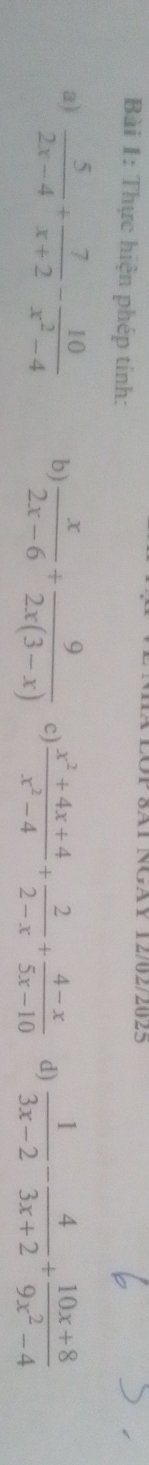 8Al NGAY 12/02/2025 
Bài 1: Thực hiện phép tính: 
a)  5/2x-4 + 7/x+2 - 10/x^2-4  b)  x/2x-6 + 9/2x(3-x)  c)  (x^2+4x+4)/x^2-4 + 2/2-x + (4-x)/5x-10  d)  1/3x-2 - 4/3x+2 + (10x+8)/9x^2-4 