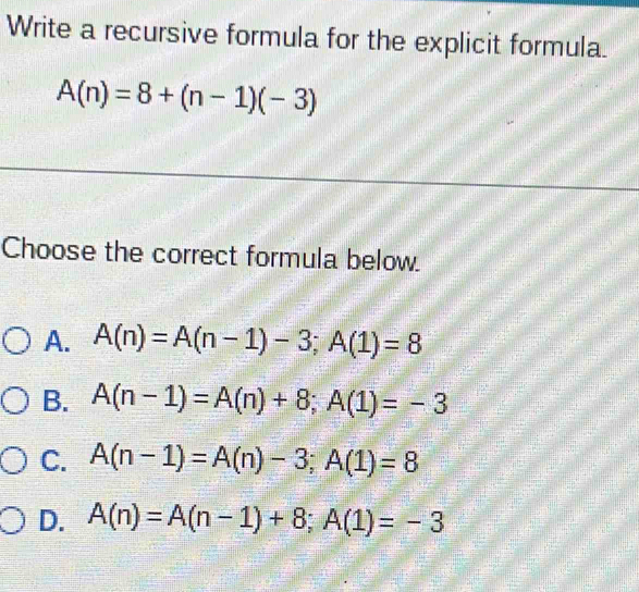 Write a recursive formula for the explicit formula.
A(n)=8+(n-1)(-3)
Choose the correct formula below.
A. A(n)=A(n-1)-3; A(1)=8
B. A(n-1)=A(n)+8; A(1)=-3
C. A(n-1)=A(n)-3; A(1)=8
D. A(n)=A(n-1)+8; A(1)=-3