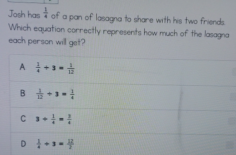 Josh has  1/4  of a pan of lasagna to share with his two friends.
Which equation correctly represents how much of the lasagna
each person will get?
A  1/4 / 3= 1/12 
B  1/12 / 3= 1/4 
C 3/  1/4 = 3/4 
D  1/4 / 3= 12/2 