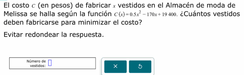 El costo c (en pesos) de fabricar x vestidos en el Almacén de moda de 
Melissa se halla según la función C(x)=0.5x^2-170x+19400 ¿Cuántos vestidos 
deben fabricarse para minimizar el costo? 
Evitar redondear la respuesta. 
Número de 
vestidos: ×