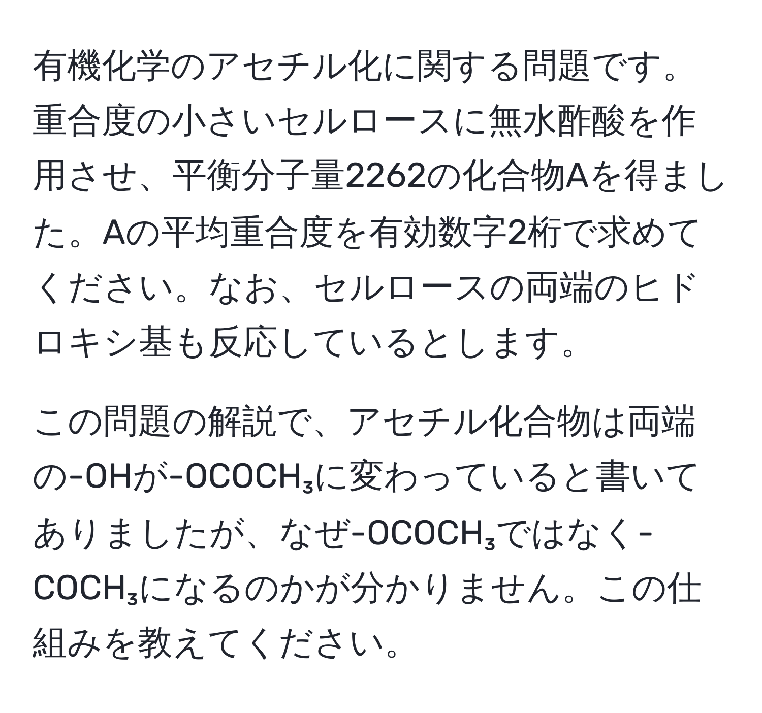 有機化学のアセチル化に関する問題です。重合度の小さいセルロースに無水酢酸を作用させ、平衡分子量2262の化合物Aを得ました。Aの平均重合度を有効数字2桁で求めてください。なお、セルロースの両端のヒドロキシ基も反応しているとします。

この問題の解説で、アセチル化合物は両端の-OHが-OCOCH₃に変わっていると書いてありましたが、なぜ-OCOCH₃ではなく-COCH₃になるのかが分かりません。この仕組みを教えてください。