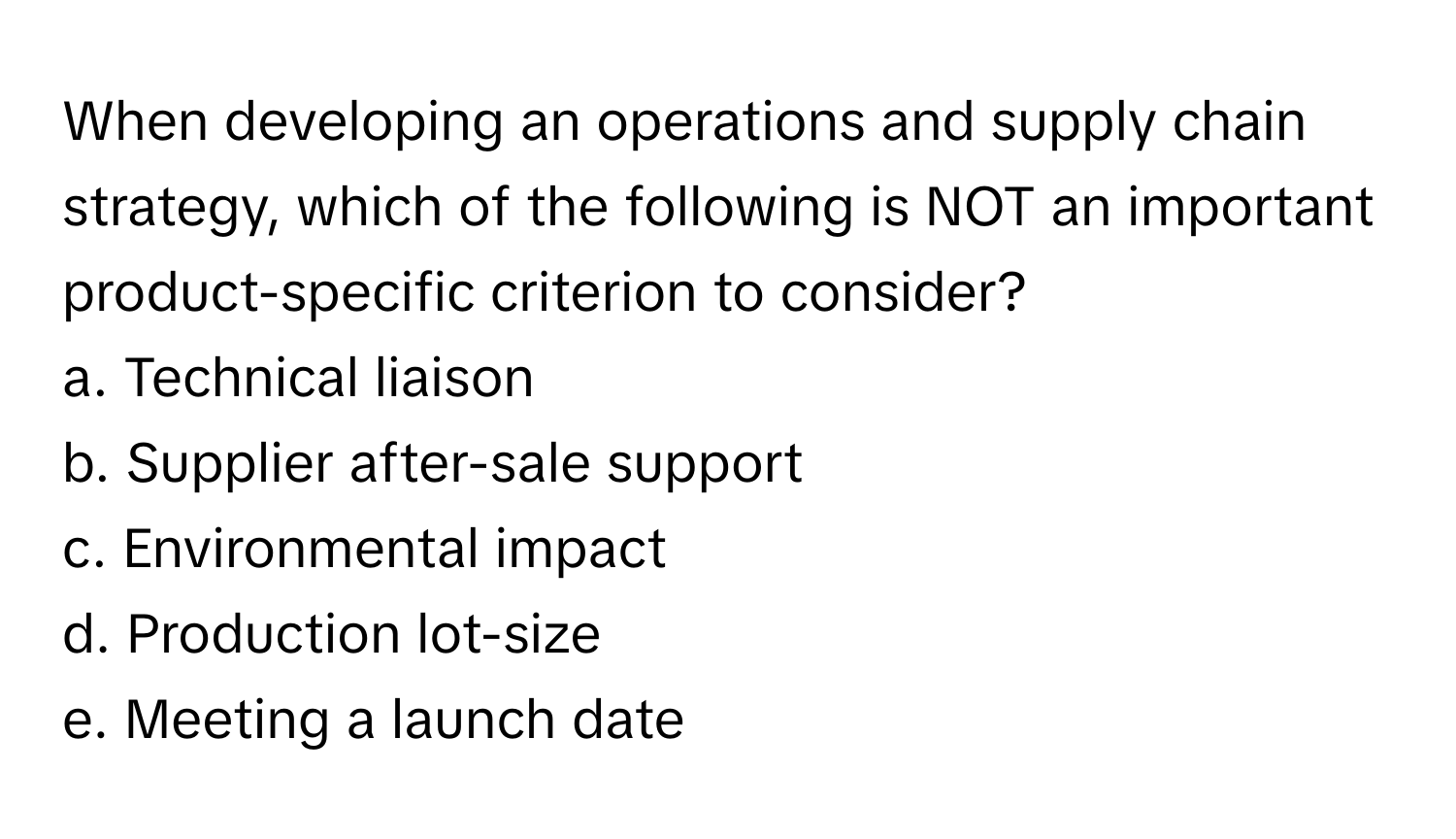 When developing an operations and supply chain strategy, which of the following is NOT an important product-specific criterion to consider?

a. Technical liaison
b. Supplier after-sale support
c. Environmental impact
d. Production lot-size
e. Meeting a launch date