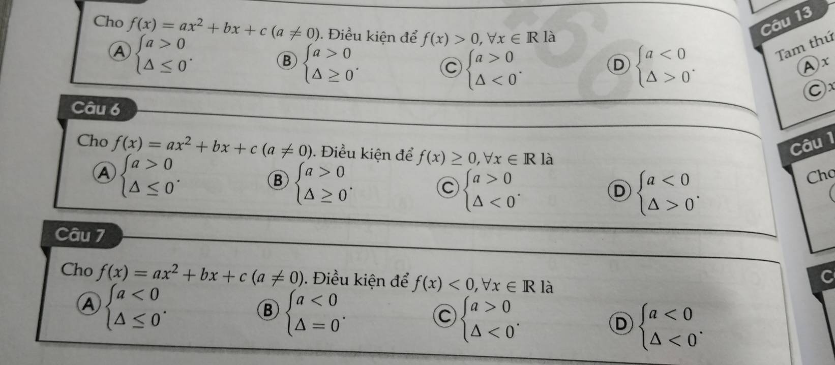 Cho f(x)=ax^2+bx+c(a!= 0). Điều kiện để f(x)>0,forall x∈ R là
Câu 13
Ⓐ beginarrayl a>0 △ ≤ 0endarray..
B beginarrayl a>0 △ ≥ 0endarray.. 
Tam thứ
C beginarrayl a>0 △ <0endarray..
D beginarrayl a<0 △ >0endarray.. 
Ax
Cx
Câu 6
Câu 1
Cho f(x)=ax^2+bx+c(a!= 0). Điều kiện để f(x)≥ 0,forall x∈ R là
A beginarrayl a>0 △ ≤ 0endarray..
B beginarrayl a>0 △ ≥ 0endarray..
C beginarrayl a>0 △ <0endarray..
D beginarrayl a<0 △ >0endarray.. 
Cho
Câu 7
Cho f(x)=ax^2+bx+c(a!= 0). Điều kiện để f(x)<0,forall x∈ R là
Ⓐ beginarrayl a<0 △ ≤ 0endarray..
B beginarrayl a<0 △ =0endarray..
C beginarrayl a>0 △ <0endarray..
D beginarrayl a<0 △ <0endarray..