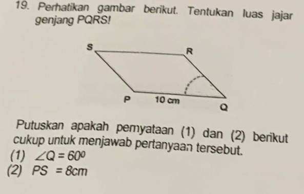 Perhatikan gambar berikut. Tentukan luas jajar 
genjang PQRS! 
Putuskan apakah peryataan (1) dan (2) berikut 
cukup untuk menjawab pertanyaan tersebut. 
(1) ∠ Q=60°
(2) PS=8cm