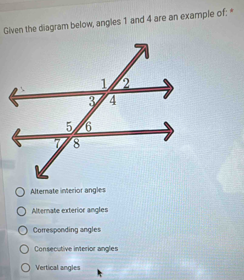 Given the diagram below, angles 1 and 4 are an example of: *
Alternate interior angles
Alternate exterior angles
Corresponding angles
Consecutive interior angles
Vertical angles