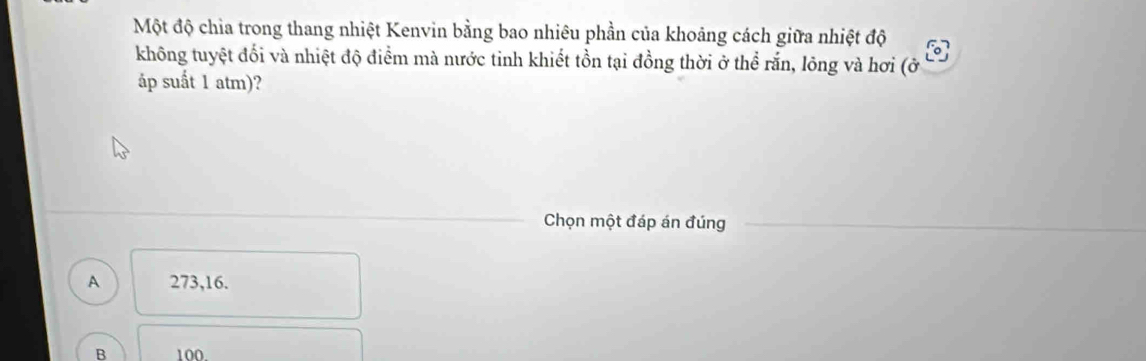 Một độ chia trong thang nhiệt Kenvin bằng bao nhiêu phần của khoảng cách giữa nhiệt độ
không tuyệt đối và nhiệt độ điểm mà nước tinh khiết tồn tại đồng thời ở thể rắn, lông và hơi (ở
áp suất 1 atm)?
Chọn một đáp án đúng
A 273, 16.
B 100.