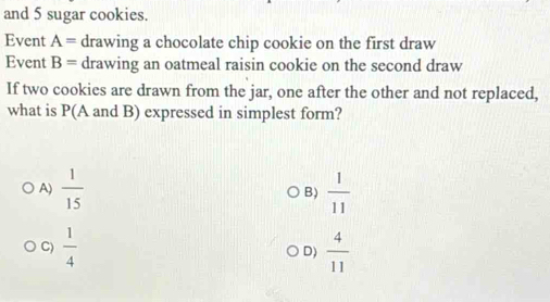 and 5 sugar cookies.
Event A= drawing a chocolate chip cookie on the first draw
Event B= drawing an oatmeal raisin cookie on the second draw
If two cookies are drawn from the jar, one after the other and not replaced,
what is P(A and B) expressed in simplest form?
A)  1/15  B)  1/11 
C)  1/4  D)  4/11 