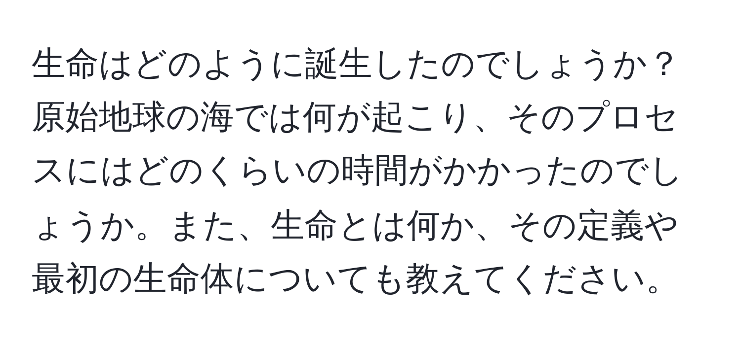 生命はどのように誕生したのでしょうか？原始地球の海では何が起こり、そのプロセスにはどのくらいの時間がかかったのでしょうか。また、生命とは何か、その定義や最初の生命体についても教えてください。