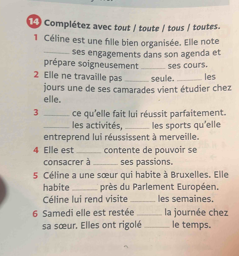 Complétez avec tout / toute / tous / toutes. 
1 Céline est une fille bien organisée. Elle note 
_ses engagements dans son agenda et 
prépare soigneusement _ses cours. 
2 Elle ne travaille pas __les 
seule. 
jours une de ses camarades vient étudier chez 
elle. 
3 _ce qu'elle fait lui réussit parfaitement. 
_les activités, _les sports qu'elle 
entreprend lui réussissent à merveille. 
4 Elle est _contente de pouvoir se 
consacrer à _ses passions. 
5 Céline a une sœur qui habite à Bruxelles. Elle 
habite _près du Parlement Européen. 
Céline lui rend visite _les semaines. 
6 Samedi elle est restée _la journée chez 
sa sœur. Elles ont rigolé _le temps.