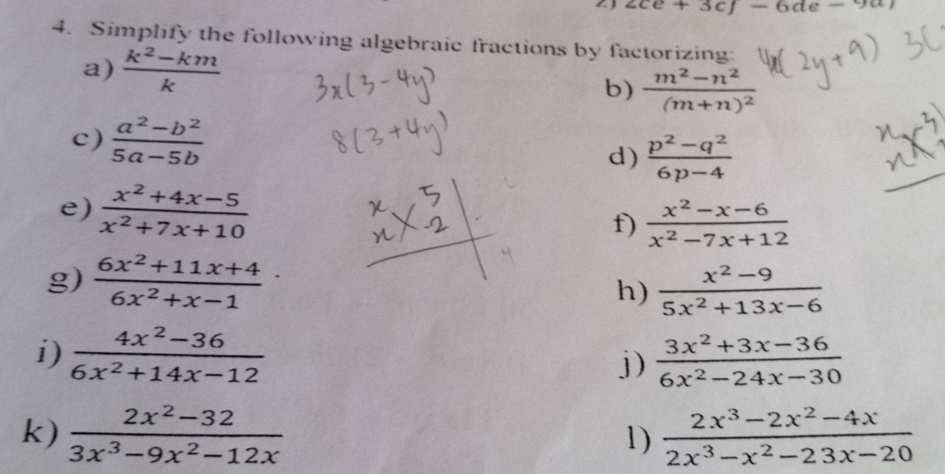 ∠ ce+3cf-6de-9a)
4. Simplify the following algebraic fractions by factorizing: 
a)  (k^2-km)/k 
b) frac m^2-n^2(m+n)^2
c)  (a^2-b^2)/5a-5b 
d)  (p^2-q^2)/6p-4 
e)  (x^2+4x-5)/x^2+7x+10 
f)  (x^2-x-6)/x^2-7x+12 
g)  (6x^2+11x+4)/6x^2+x-1 
h)  (x^2-9)/5x^2+13x-6 
i)  (4x^2-36)/6x^2+14x-12 
j)  (3x^2+3x-36)/6x^2-24x-30 
k)  (2x^2-32)/3x^3-9x^2-12x   (2x^3-2x^2-4x)/2x^3-x^2-23x-20 
1)