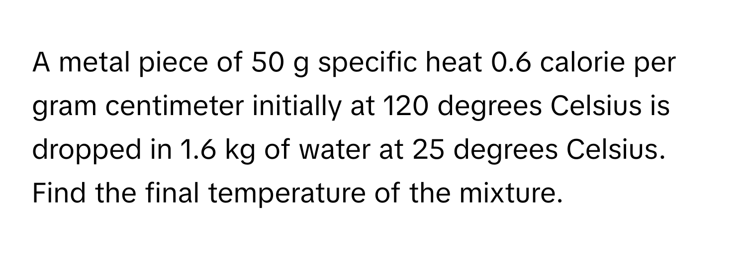 A metal piece of 50 g specific heat 0.6 calorie per gram centimeter initially at 120 degrees Celsius is dropped in 1.6 kg of water at 25 degrees Celsius. Find the final temperature of the mixture.