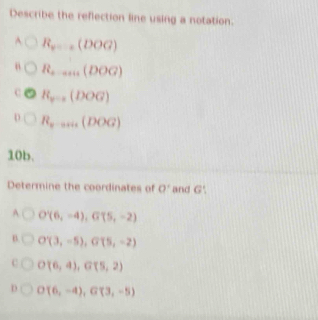 Describe the reflection line using a notation.
A R_v_1000G)
R_a-an(DOG)
R_y=a(DOG)
R_x-aris(DOG)
10b.
Determine the coordinates of 0° and G'.
A O'(6,-4), G'(5,-2)
B O'(3,-5), G'(5,-2)
C O(6,4), G(5,2)
D O(6,-4), G(3,-5)