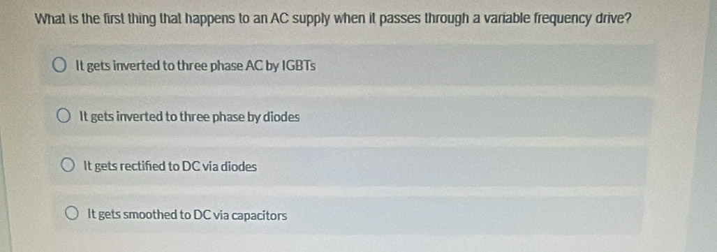 What is the first thing that happens to an AC supply when it passes through a variable frequency drive?
It gets inverted to three phase AC by IGBTs
It gets inverted to three phase by diodes
It gets rectified to DC via diodes
It gets smoothed to DC via capacitors