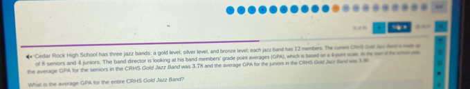 'Cedar Rock High School has three jazz bands: a gold level, silver level, and bronze level; each jazz band has 12 members. The cumm CRl Sue ao her he e 
of 8 seniors and 4 juniors. The band director is looking at his band members' grade point averages (GPA), which is based on a 4por sae. A h r th hea 
the average GPA for the seniors in the CRHS Gold Jazz Band was 3.78 and the average GPA for the juniors in the CRHS Gold Jazz Band was 39
What is the average GPA for the entire CRHS Gold Jazz Band?