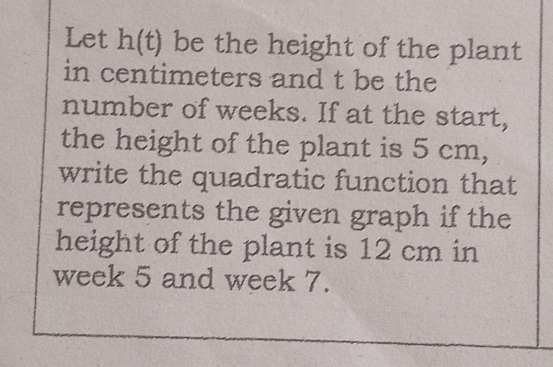 Let h(t) be the height of the plant 
in centimeters and t be the 
number of weeks. If at the start, 
the height of the plant is 5 cm, 
write the quadratic function that 
represents the given graph if the 
height of the plant is 12 cm in
week 5 and week 7.