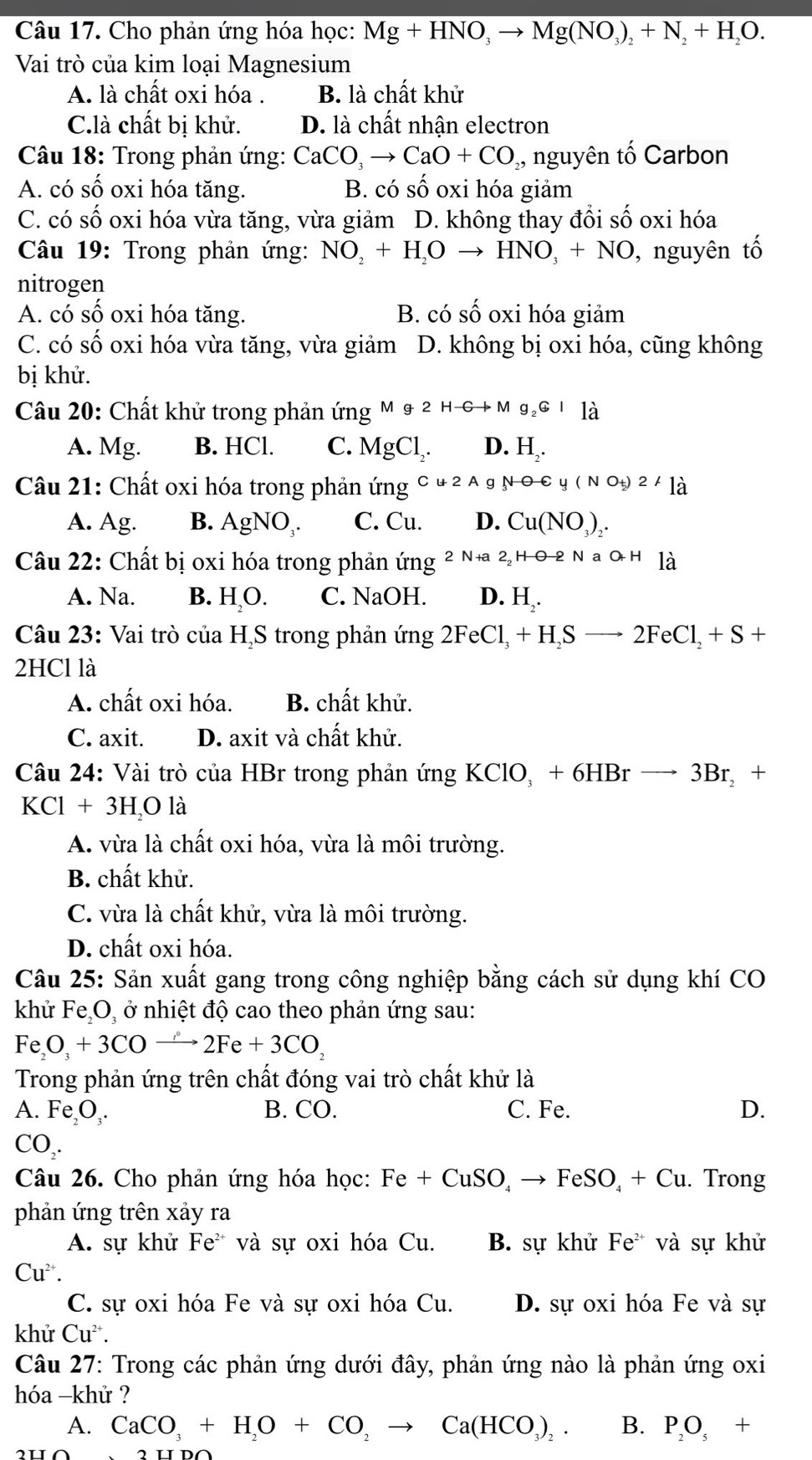 Cho phản ứng hóa học: Mg+HNO_3to Mg(NO_3)_2+N_2+H_2O.
Vai trò của kim loại Magnesium
A. là chất oxi hóa . B. là chất khử
C.là chất bị khử. D. là chất nhận electron
Câu 18: Trong phản ứng: CaCO_3to CaO+CO ,, nguyên tố Carbon
A. có số oxi hóa tăng. B. có số oxi hóa giảm
C. có số oxi hóa vừa tăng, vừa giảm D. không thay đổi số oxi hóa
Câu 19: Trong phản ứng: NO_2+H_2Oto HNO_3+NO , nguyên tố
nitrogen
A. có số oxi hóa tăng. B. cot shat oshat o oxi hóa giảm
C. có số oxi hóa vừa tăng, vừa giảm D. không bị oxi hóa, cũng không
bị khử.
Câu 20: Chất khử trong phản ứng Mg2Hto Mg_2Cl_d
A. Mg. B. HCl. C. MgCl_2. D. H
Câu 21: Chất oxi hóa trong phản ứng Cu2A g NOto (NO_+)2A là
A. Ag. B. AgNO_3. C. Cu. D. Cu(NO_3)_2
Câu 22: Chất bị oxi hóa trong phản ứng 2N+a2_2Hθ -2NaO+H là
A. Na. B. H,O. C. NaOH. D. H,.
Câu 23: Vai trò của HạS trong phản ứng 2FeCl_3+H_2Sto 2FeCl_2+S+
2HCl là
A. chất oxi hóa. B. chất khử.
C. axit. D. axit và chất khử.
Câu 24: Vài trò của HBr trong phản ứng KClO_3+6HBrto 3Br_2+
KCl+3H_2Ola
A. vừa là chất oxi hóa, vừa là môi trường.
B. chất khử.
C. vừa là chất khử, vừa là môi trường.
D. chất oxi hóa.
Câu 25: Sản xuất gang trong công nghiệp bằng cách sử dụng khí CO
khử Fe,O, ở nhiệt độ cao theo phản ứng sau:
Fe_2O_3+3COto 2Fe+3CO_2
Trong phản ứng trên chất đóng vai trò chất khử là
A. Fe_2O_3. B. CO. C. Fe. D.
CO_2.
Câu 26. Cho phản ứng hóa học: Fe+CuSO_4to FeSO_4+Cu. Trong
phản ứng trên xảy ra
A. sự khử Fe^2 * và sự oxi hóa Cu. B. sự khử Fe^(2+) và sự khử
Cu^(2+).
C. sự oxi hóa Fe và sự oxi hóa Cu. D. sự oxi hóa Fe và sự
khử Cu^(2+).
Câu 27: Trong các phản ứng dưới đây, phản ứng nào là phản ứng oxi
hóa -khử ?
A. CaCO_3+H_2O+CO_2to Ca(HCO_3)_2. B. P_2O_5+