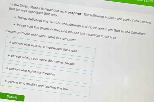 myuts
that he was described that way:
In the Torah, Moses is described as a prophet. The following actions are part of the reason
Moses delivered the Ten Commandments and other laws from God to the Israelites.
Moses told the pharaoh that God wanted the Israelites to be free.
Based on those examples, what is a prophet?
a person who acts as a messenger for a god
a person who prays more than other people
a person who fights for freedom
a person who studies and teaches the law
Submit