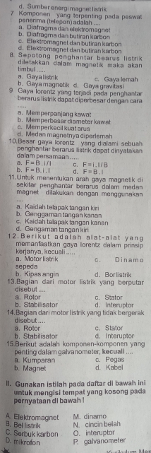 d. Sumber energi magnet listrik
7 Komponen yang terpenting pada peswat
penerima (telepon) adalah ....
a. Diafragma dan elektromagnet
b. Diafragma dan butiran karbon
c. Ellektromagnet dan butiran karbon
d. Elektromagnet dan butiran karbon
8. Sepotong penghantar bearus listrik
timbul..... diletakkan dalam magnetik maka akan .
a. Gaya listrik c. Gaya lemah
b. Gaya magnetik d. Gaya gravitasi
9 Gaya lorentz yang terjadi pada penghantar
berarus listrik dapat diperbesar dengan cara
. _
a. Memperpanjang kawat b.Memperbesar diameter kawat
c. Memperkecil kuat arus
d. Medan magnetnya diperlemah
10.Besar gaya lorentz yang dialami sebuah
penghantar berarus listrik dapat dinyatakan
calam persamaan .....
a. F=B.i/l C. F=1,1/8
b. F=B.1,1 d. F=B.I
11.Untuk menentukan arah gaya magnetik di
sekitar penghantar berarus dalam medan 
magnet di akukan dengan menggunakan
a. Kaidah telapak tangan kiri
b.Genggaman tangan kanan
c. Kaidah telapak tangan kanan
d. Gengaman tangan kir
1 2. Berikut adalah alat-alat yang
memanfaatkan gaya lorentz dalam prinsip 
kerjanya, kecuali ..... a. Motor listrik
sepeda c Dinamo
b. Kipas angin d. Bor listrik
13.Bagian dari motor listrik yang berputan
disebut....
a. Rotor c. Stator
b. Stabilisator d. Interuptor
14.Bagian dari motor listrik yang tidak bergerak
disebut ... .
a. Rotor c. Stator
b. Stabilisator d. Interuptor
15.Berikut adalah komponen-komponen yang
penting dalam galvanometer, kecuall ....
a. Kumparan c. Pegas
b. Magnet d. Kabel
lI. Gunakan istilah pada daftar di bawah ini
untuk mengisi tempat yang kosong pada
pernyataan di bawah !
A. Elektromagnet M. dinamo
B. Bel listrik N. cincin beah
C. Serbuk karbon O. interuptor
D. mikrofon P. galvanometer