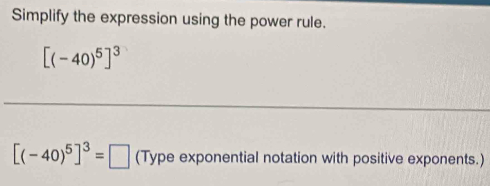 Simplify the expression using the power rule.
[(-40)^5]^3
_ 
_ 
_ 
_ 
_
[(-40)^5]^3=□ (Type exponential notation with positive exponents.)
