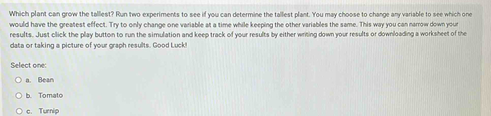 Which plant can grow the tallest? Run two experiments to see if you can determine the tallest plant. You may choose to change any variable to see which one
would have the greatest effect. Try to only change one variable at a time while keeping the other variables the same. This way you can narrow down your
results. Just click the play button to run the simulation and keep track of your results by either writing down your results or downloading a worksheet of the
data or taking a picture of your graph results. Good Luck!
Select one:
a. Bean
b. Tomato
c. Turnip