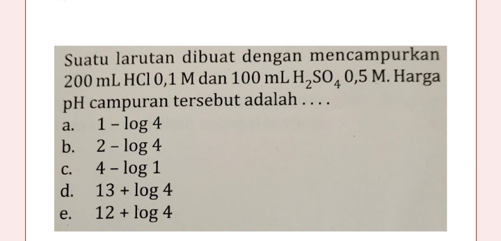 Suatu larutan dibuat dengan mencampurkan
200 mL HCl 0,1 M dan 100 mL H_2SO_40,5M. Harga
pH campuran tersebut adalah . . . .
a. 1-log 4
b. 2-log 4
C. 4-log 1
d. 13+log 4
e. 12+log 4