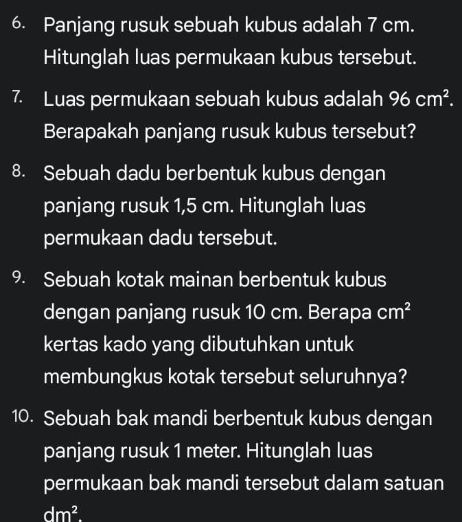 Panjang rusuk sebuah kubus adalah 7 cm. 
Hitunglah luas permukaan kubus tersebut. 
7. Luas permukaan sebuah kubus adalah 96cm^2. 
Berapakah panjang rusuk kubus tersebut? 
8. Sebuah dadu berbentuk kubus dengan 
panjang rusuk 1,5 cm. Hitunglah luas 
permukaan dadu tersebut. 
9. Sebuah kotak mainan berbentuk kubus 
dengan panjang rusuk 10 cm. Berapa cm^2
kertas kado yang dibutuhkan untuk 
membungkus kotak tersebut seluruhnya? 
10. Sebuah bak mandi berbentuk kubus dengan 
panjang rusuk 1 meter. Hitunglah luas 
permukaan bak mandi tersebut dalam satuan
dm^2.