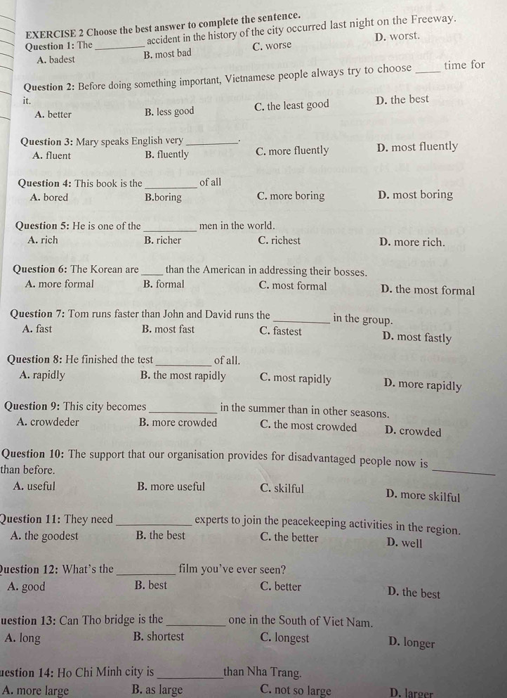 Choose the best answer to complete the sentence.
Question 1: The _accident in the history of the city occurred last night on the Freeway.
D. worst.
A. badest B. most bad C. worse
Question 2: Before doing something important, Vietnamese people always try to choose _time for
it. D. the best
A. better B. less good C. the least good
Question 3: Mary speaks English very __.
A. fluent B. fluently C. more fluently D. most fluently
Question 4: This book is the _of all
A. bored B.boring C. more boring D. most boring
_
Question 5: He is one of the men in the world.
A. rich B. richer C. richest D. more rich.
Question 6: The Korean are _than the American in addressing their bosses.
A. more formal B. formal C. most formal D. the most formal
Question 7: Tom runs faster than John and David runs the _in the group.
A. fast B. most fast C. fastest D. most fastly
Question 8: He finished the test_ of all.
A. rapidly B. the most rapidly C. most rapidly D. more rapidly
Question 9: This city becomes_ in the summer than in other seasons.
A. crowdeder B. more crowded C. the most crowded D. crowded
_
Question 10: The support that our organisation provides for disadvantaged people now is
than before.
A. useful B. more useful C. skilful
D. more skilful
Question 11: They need_
experts to join the peacekeeping activities in the region.
A. the goodest B. the best C. the better D. well
Duestion 12: What's the_ film you've ever seen?
A. good B. best C. better
D. the best
uestion 13: Can Tho bridge is the _one in the South of Viet Nam.
A. long B. shortest C. longest
D. longer
destion 14: Họ Chi Minh city is _than Nha Trang.
A. more large B. as large C. not so large D. larger