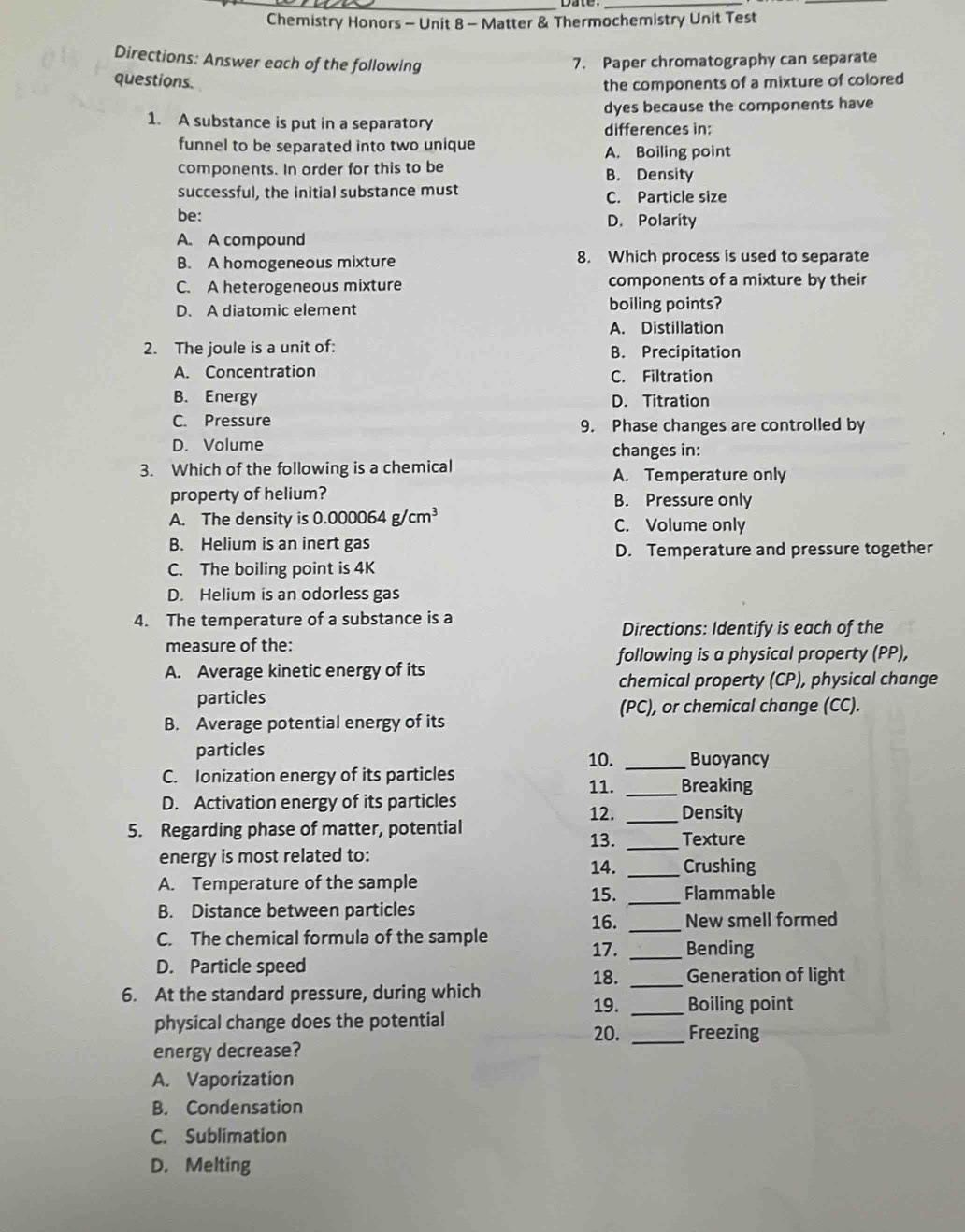 Chemistry Honors - Unit 8 - Matter & Thermochemistry Unit Test
Directions: Answer each of the following 7. Paper chromatography can separate
questions.
the components of a mixture of colored
dyes because the components have
1. A substance is put in a separatory differences in:
funnel to be separated into two unique A. Boiling point
components. In order for this to be B. Density
successful, the initial substance must C. Particle size
be: D. Polarity
A. A compound
B. A homogeneous mixture 8. Which process is used to separate
C. A heterogeneous mixture components of a mixture by their
D. A diatomic element boiling points?
A. Distillation
2. The joule is a unit of: B. Precipitation
A. Concentration C. Filtration
B. Energy D. Titration
C. Pressure 9. Phase changes are controlled by
D. Volume changes in:
3. Which of the following is a chemical A. Temperature only
property of helium? B. Pressure only
A. The density is 0.000064g/cm^3 C. Volume only
B. Helium is an inert gas
D. Temperature and pressure together
C. The boiling point is 4K
D. Helium is an odorless gas
4. The temperature of a substance is a Directions: Identify is each of the
measure of the:
following is a physical property (PP),
A. Average kinetic energy of its
chemical property (CP), physical change
particles
(PC), or chemical change (CC).
B. Average potential energy of its
particles 10. _Buoyancy
C. Ionization energy of its particles 11. _Breaking
D. Activation energy of its particles
12. _Density
5. Regarding phase of matter, potential 13. _Texture
energy is most related to: 14. _Crushing
A. Temperature of the sample 15. _Flammable
B. Distance between particles
16. _New smell formed
C. The chemical formula of the sample
17. _Bending
D. Particle speed 18. _Generation of light
6. At the standard pressure, during which
19. _Boiling point
physical change does the potential 20. _Freezing
energy decrease?
A. Vaporization
B. Condensation
C. Sublimation
D. Melting