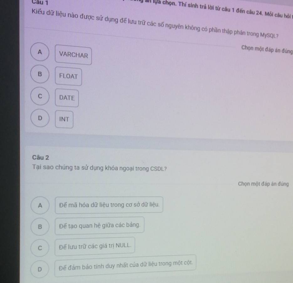 Cầu 1
y ah lựa chọn. Thí sinh trả lời từ câu 1 đến câu 24. Mỗi câu hỏi
Kiểu dữ liệu nào được sử dụng để lưu trữ các số nguyên không có phần thập phần trong MySQL?
Chọn một đáp án đúng
A VARCHAR
B FLOAT
C DATE
D INT
Câu 2
Tại sao chúng ta sử dụng khóa ngoại trong CSDL?
Chọn một đáp án đủng
A Đế mã hóa dữ liệu trong cơ sở dữ liệu.
B Để tạo quan hệ giữa các bảng.
C Để lưu trữ các giá trị NULL.
D Để đảm bảo tính duy nhất của dữ liệu trong một cột.