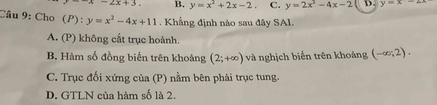 =-x-2x+3. B. y=x^2+2x-2. C. y=2x^2-4x-2 D. y=x-2x
Câu 9: Cho (P): y=x^2-4x+11. Khẳng định nào sau đây SAI.
A. (P) không cắt trục hoành.
B. Hàm số đồng biến trên khoảng (2;+∈fty ) và nghịch biến trên khoảng (-∈fty ;2).
C. Trục đối xứng của (P) nằm bên phải trục tung.
D. GTLN của hàm số là 2.