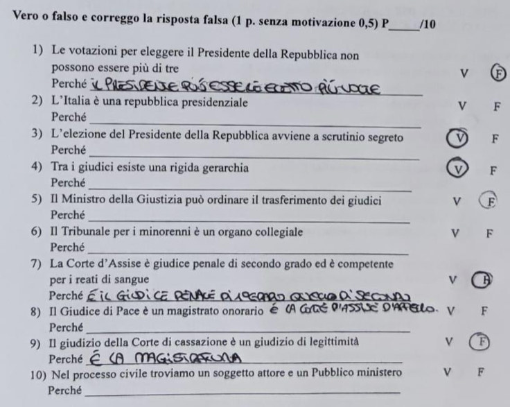 Vero o falso e correggo la risposta falsa (1 p. senza motivazione 0,5) P_ /10 
1) Le votazioni per eleggere il Presidente della Repubblica non 
possono essere più di tre 
v Ⓕ 
_ 
Perché 
2) L’Italia è una repubblica presidenziale v F 
_ 
Perché 
3) L’elezione del Presidente della Repubblica avviene a scrutinio segreto F 
_ 
Perché 
4) Tra i giudici esiste una rigida gerarchia F 
_ 
Perché 
5) Il Ministro della Giustizia può ordinare il trasferimento dei giudici V F 
_ 
Perché 
6) Il Tribunale per i minorenni è un organo collegiale V F 
_ 
Perché 
7) La Corte d’Assise è giudice penale di secondo grado ed è competente 
per i reati di sangue v 
Perché_ 
8) Il Giudice di Pace è un magistrato onorario é  
o V F 
Perché_ 
9) Il giudizio della Corte di cassazione è un giudizio di legittimità v 
Perché_ 
10) Nel processo civile troviamo un soggetto attore e un Pubblico ministero F 
Perché_