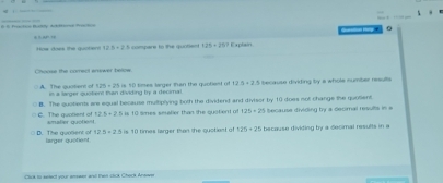 0
, ,, ,,
Hos does the a t 123+23 = o mpare to the qurte 125=28^3 Explain.
Choces the comect answer belos
A. The quotient of in a larger quolient than dividing bry a decimal. is 50 times larger than the quotiest of 12.3+2.5 tecause dividing by a whole number results
125+25
C. The guotient of B. The quotients are equal because multiplying both the dividend and divisor by 10 does not change the quolient because dividing by a decmal results in
12.5+2.5
enslier quoliest is 10 smes smalier than the qustient of 125+25
D. The quolient of larger quotient is 10 times larger than the quotiant of 25+25 because dividing by a decmal results in a
12.5+2.5
CA 10 sete0l yiour emsaet arsl Pan cck Chock Arsoye