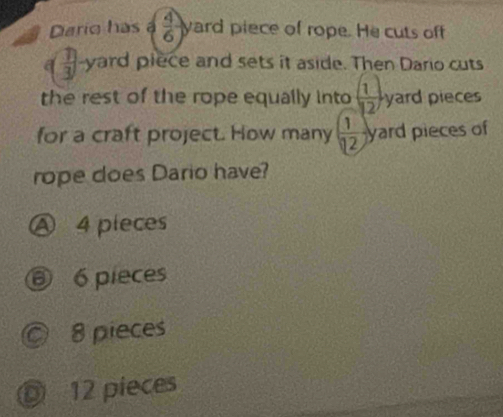 Dario has  4/6 ) yard piece of rope. He cuts off
 1/3  -yard piece and sets it aside. Then Dario cuts
the rest of the rope equally into ( 1/12 ) yard pieces
for a craft project. How many ( 1/12 ) yard pieces of
rope does Dario have?
Ⓐ 4 pieces
⑥ 6 pieces
© 8 pieces
◎ 12 pieces