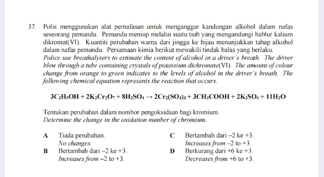 Polis menggunakan alat pernafasan untuk menganggar kandungan alkohol dalam nafas
seseorang pemandu. Pemandu meniup melalui suatu tiub yang mengandungi hablur kalium
dikromat(VI). Kuantiti perubahan warna dari jingga ke hijau menunjukkan tahap alkohol
dalam nafas pemandu. Persamaan kimia berikut mewakili tindak balas yang berlaku.
Police use breathalysers to estimate the content of alcohol in a driver’s breath. The driver
blow through a tube containing crystals of potassium dichromate(VI). The amount of colour
change from orange to green indicates to the levels of alcohol in the driver's breath. The
following chemical equation represents the reaction that occurs.
3C_2H_5OH+2K_2Cr_2O_7+8H_2SO_4to 2Cr_2(SO_4)_3+3CH_3COOH+2K_2SO_4+11H_2O
Tentukan perubahan dalam nombor pengoksidaan bagi kromium
Determine the change in the oxidation number of chromium.
A Tiada perubahan. C Bertambah dari -2 ke +3.
No changes. Increases from -2 to +3.
B Bertambah dari -2 ke +3. D Berkurang dari +6 ke +3.
Increases from -2 to +3. Decreases from +6 to +3.